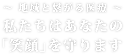~ 地域と繋がる医療 ~私たちはあなたの「笑顔」を守ります